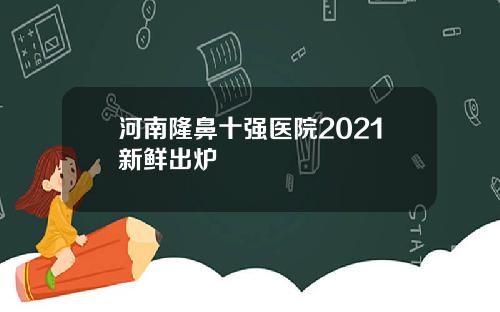 河南隆鼻十强医院2021新鲜出炉