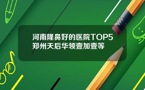 河南隆鼻好的医院TOP5郑州天后华领壹加壹等