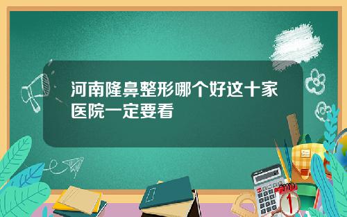 河南隆鼻整形哪个好这十家医院一定要看