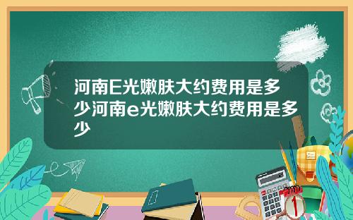 河南E光嫩肤大约费用是多少河南e光嫩肤大约费用是多少