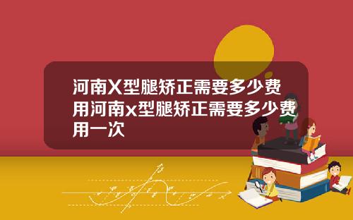 河南X型腿矫正需要多少费用河南x型腿矫正需要多少费用一次