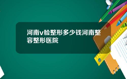 河南v脸整形多少钱河南整容整形医院
