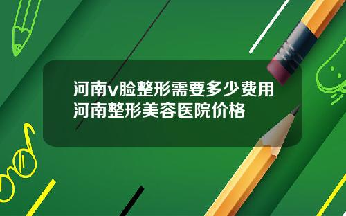 河南v脸整形需要多少费用河南整形美容医院价格