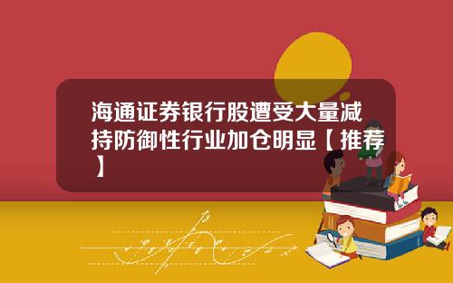 海通证券银行股遭受大量减持防御性行业加仓明显【推荐】