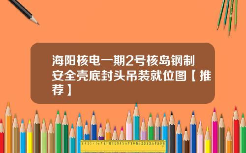 海阳核电一期2号核岛钢制安全壳底封头吊装就位图【推荐】