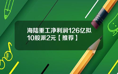海陆重工净利润126亿拟10股派2元【推荐】