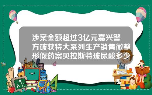 涉案金额超过3亿元嘉兴警方破获特大系列生产销售微整形假药案贝拉斯特玻尿酸多少钱一支