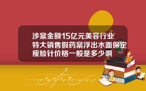 涉案金额15亿元美容行业特大销售假药案浮出水面保定瘦脸针价格一般是多少啊