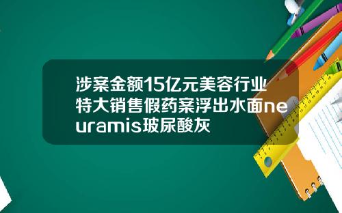 涉案金额15亿元美容行业特大销售假药案浮出水面neuramis玻尿酸灰