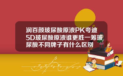 润百颜玻尿酸原液PK夸迪5D玻尿酸原液谁更胜一筹玻尿酸不同牌子有什么区别