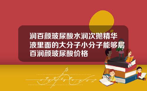 润百颜玻尿酸水润次抛精华液里面的大分子小分子能够层百润颜玻尿酸价格