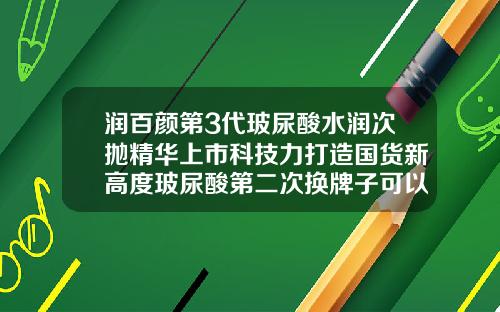 润百颜第3代玻尿酸水润次抛精华上市科技力打造国货新高度玻尿酸第二次换牌子可以吗