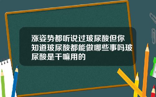 涨姿势都听说过玻尿酸但你知道玻尿酸都能做哪些事吗玻尿酸是干嘛用的