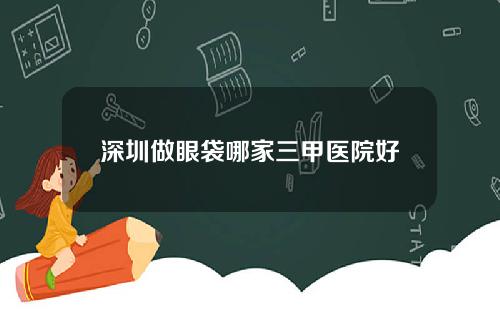 深圳做眼袋哪家三甲医院好
