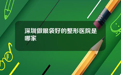 深圳做眼袋好的整形医院是哪家