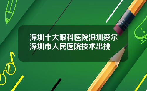 深圳十大眼科医院深圳爱尔深圳市人民医院技术出挑