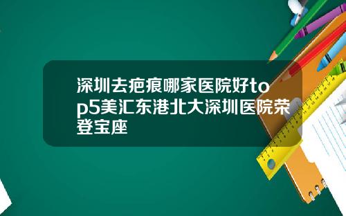 深圳去疤痕哪家医院好top5美汇东港北大深圳医院荣登宝座