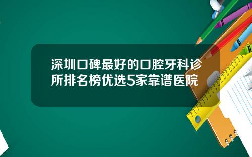 深圳口碑最好的口腔牙科诊所排名榜优选5家靠谱医院
