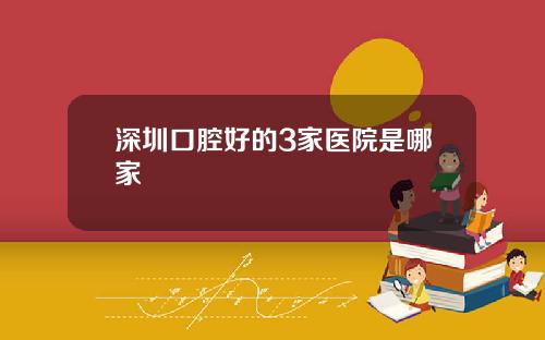 深圳口腔好的3家医院是哪家