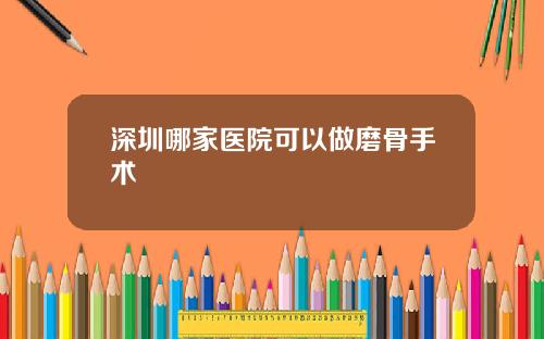 深圳哪家医院可以做磨骨手术