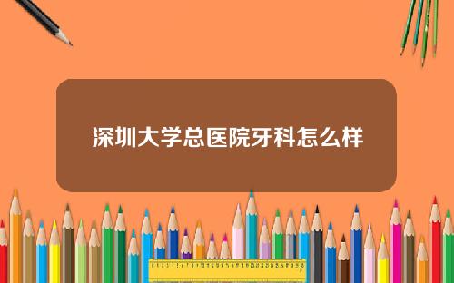 深圳大学总医院牙科怎么样
