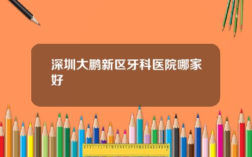 深圳大鹏新区牙科医院哪家好