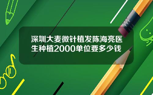 深圳大麦微针植发陈海亮医生种植2000单位要多少钱