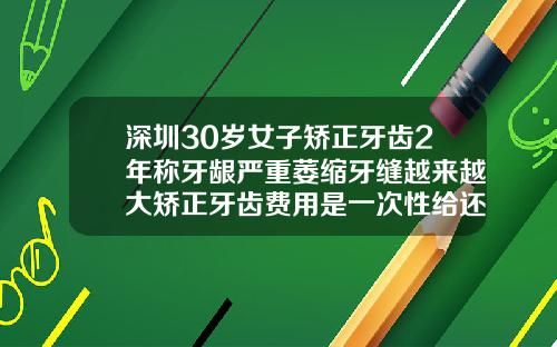 深圳30岁女子矫正牙齿2年称牙龈严重萎缩牙缝越来越大矫正牙齿费用是一次性给还是怎样