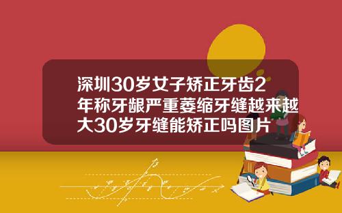 深圳30岁女子矫正牙齿2年称牙龈严重萎缩牙缝越来越大30岁牙缝能矫正吗图片