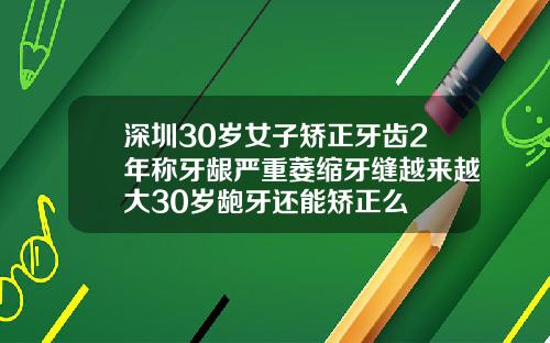 深圳30岁女子矫正牙齿2年称牙龈严重萎缩牙缝越来越大30岁龅牙还能矫正么