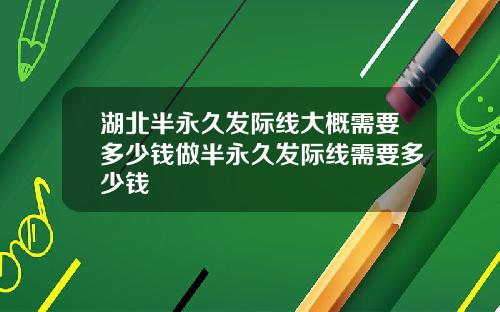 湖北半永久发际线大概需要多少钱做半永久发际线需要多少钱