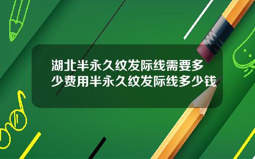 湖北半永久纹发际线需要多少费用半永久纹发际线多少钱
