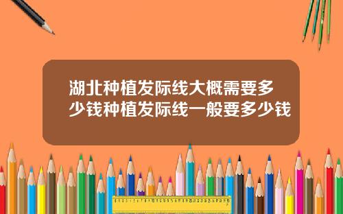 湖北种植发际线大概需要多少钱种植发际线一般要多少钱