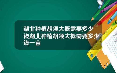 湖北种植胡须大概需要多少钱湖北种植胡须大概需要多少钱一亩