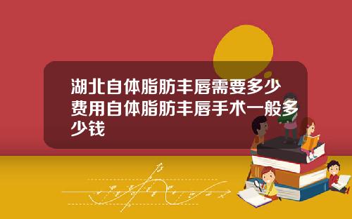 湖北自体脂肪丰唇需要多少费用自体脂肪丰唇手术一般多少钱