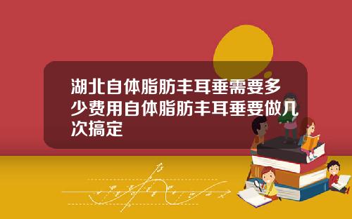 湖北自体脂肪丰耳垂需要多少费用自体脂肪丰耳垂要做几次搞定