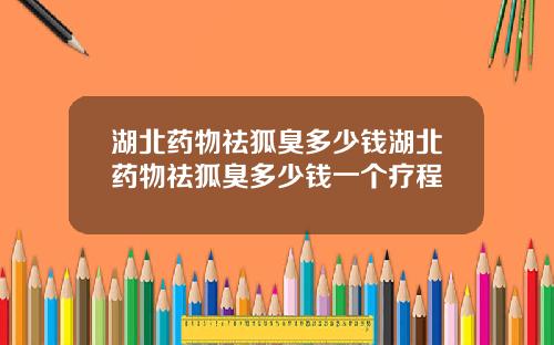 湖北药物祛狐臭多少钱湖北药物祛狐臭多少钱一个疗程