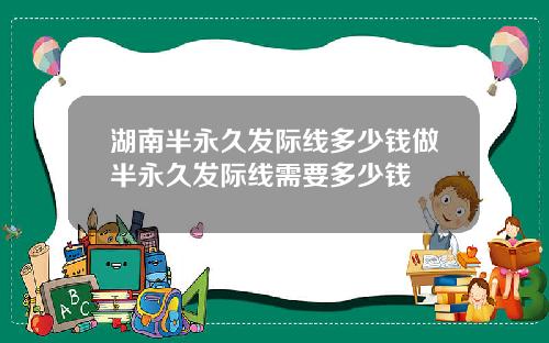 湖南半永久发际线多少钱做半永久发际线需要多少钱