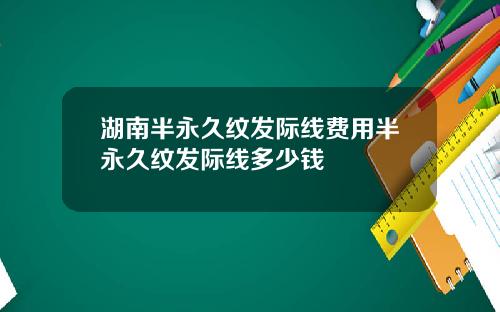 湖南半永久纹发际线费用半永久纹发际线多少钱