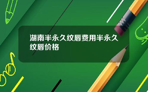 湖南半永久纹唇费用半永久纹唇价格