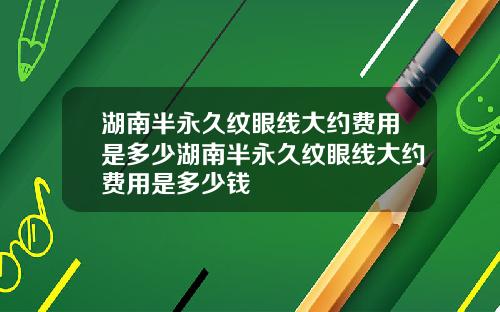湖南半永久纹眼线大约费用是多少湖南半永久纹眼线大约费用是多少钱