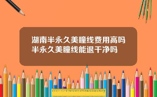 湖南半永久美瞳线费用高吗半永久美瞳线能退干净吗