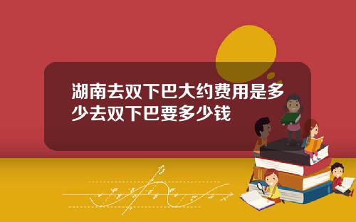 湖南去双下巴大约费用是多少去双下巴要多少钱