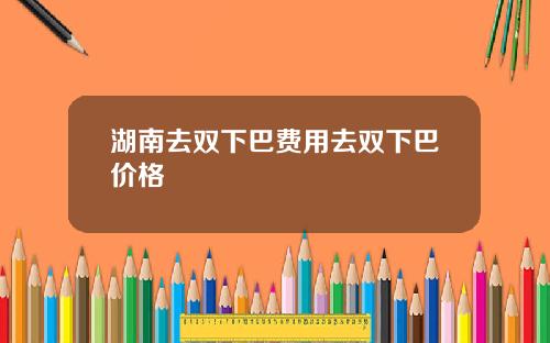 湖南去双下巴费用去双下巴价格