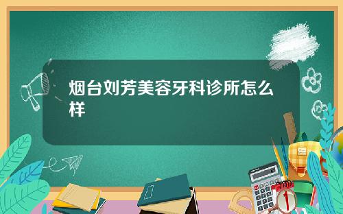 烟台刘芳美容牙科诊所怎么样