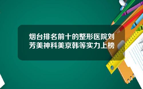 烟台排名前十的整形医院刘芳美神科美京韩等实力上榜