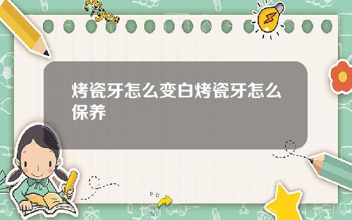 烤瓷牙怎么变白烤瓷牙怎么保养