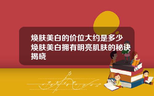 焕肤美白的价位大约是多少焕肤美白拥有明亮肌肤的秘诀揭晓