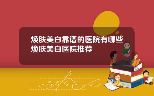 焕肤美白靠谱的医院有哪些焕肤美白医院推荐