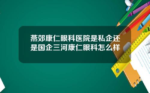 燕郊康仁眼科医院是私企还是国企三河康仁眼科怎么样